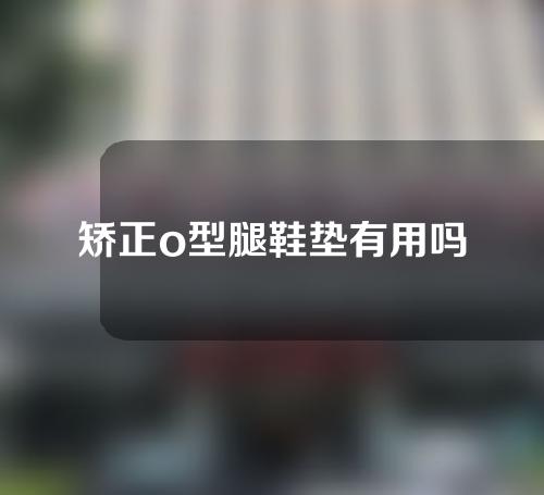 矫正o型腿鞋垫有用吗