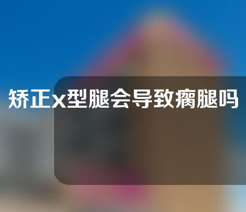 矫正x型腿会导致瘸腿吗