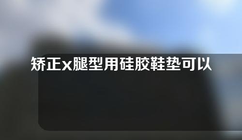 矫正x腿型用硅胶鞋垫可以吗