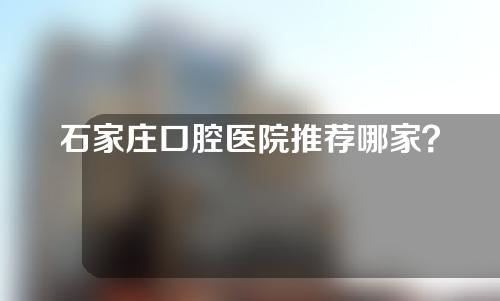 石家庄口腔医院推荐哪家？快来看看哪家更适合自己