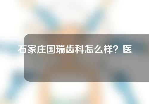 石家庄国瑞齿科怎么样？医院牙齿美白案例分享