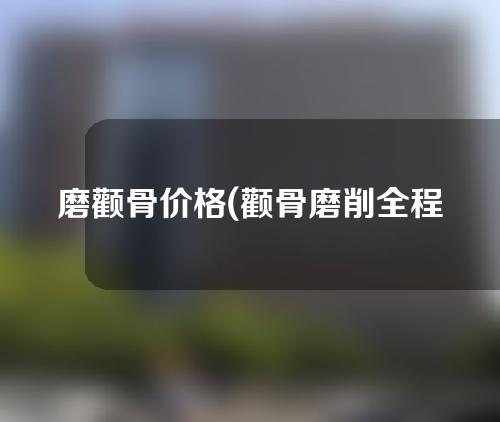 磨颧骨价格(颧骨磨削全程解析：价格、效果、风险一网打尽！)