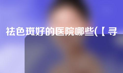 祛色斑好的医院哪些(【寻找祛色斑的明星医院，告别肌肤瑕疵，重焕自信】)
