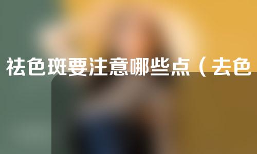 祛色斑要注意哪些点（去色斑最安全有效的方法）