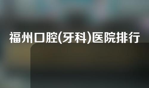 福州口腔(牙科)医院排行榜公开！丨医科大学附属口腔&立医院口腔等公立上榜！