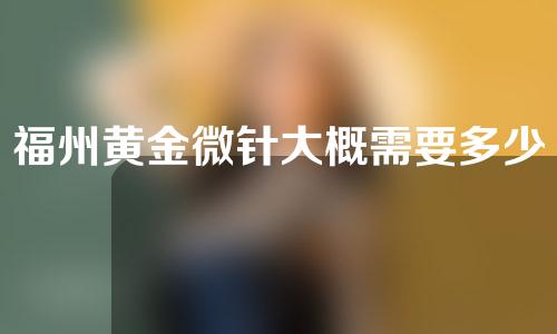 福州黄金微针大概需要多少钱(福州黄金微针多少钱一次)