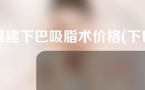 福建下巴吸脂术价格(下巴抽脂价格)