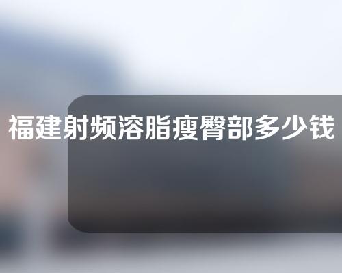 福建射频溶脂瘦臀部多少钱(射频溶脂多少钱一次)
