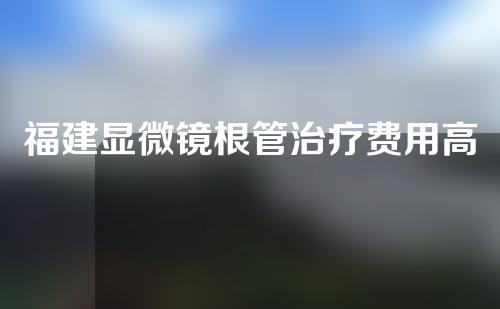 福建显微镜根管治疗费用高吗(显微镜根管治疗费用是多少)