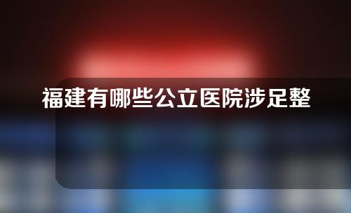 福建有哪些公立医院涉足整形？想要变美速来收藏~