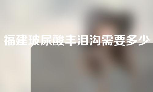 福建玻尿酸丰泪沟需要多少费用(玻尿酸丰泪沟多少钱)