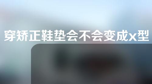 穿矫正鞋垫会不会变成x型腿
