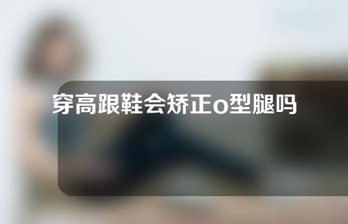 穿高跟鞋会矫正o型腿吗