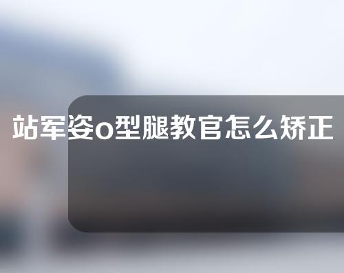 站军姿o型腿教官怎么矫正