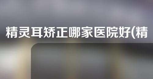 精灵耳矫正哪家医院好(精灵耳矫正哪家医院技术最先进，效果最好？)