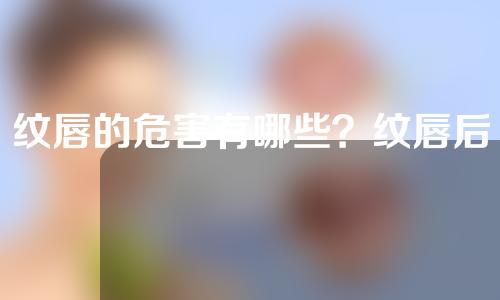 纹唇的危害有哪些？纹唇后注意事项需要注意什么？