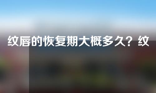 纹唇的恢复期大概多久？纹唇后要注意哪些事项？