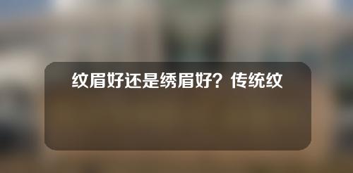 纹眉好还是绣眉好？传统纹眉和绣眉有什么区别？