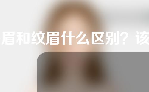 绣眉和纹眉什么区别？该如何选择绣眉还是纹眉？