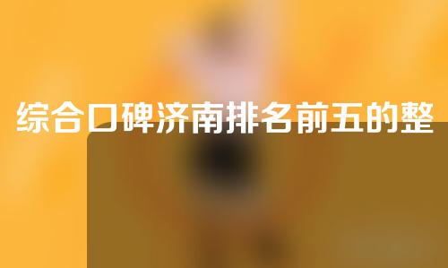 综合口碑济南排名前五的整形医院，权威推荐值得收藏