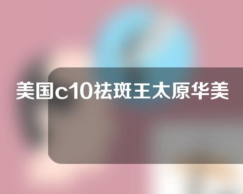 美国c10祛斑王太原华美