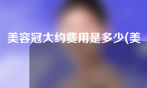 美容冠大约费用是多少(美容冠大约费用是多少钱)