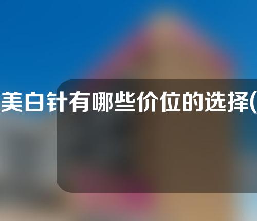 美白针有哪些价位的选择(美白针的价位选择：全面解析美白针价格，让你一目了然！)