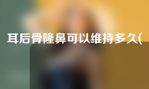 耳后骨隆鼻可以维持多久(耳后软骨隆鼻可以永久吗)
