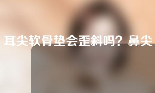 耳尖软骨垫会歪斜吗？鼻尖歪斜怎么修复？