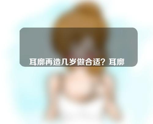 耳廓再造几岁做合适？耳廓再造能达到什么效果？