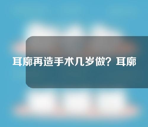 耳廓再造手术几岁做？耳廓再造手术怎么做？