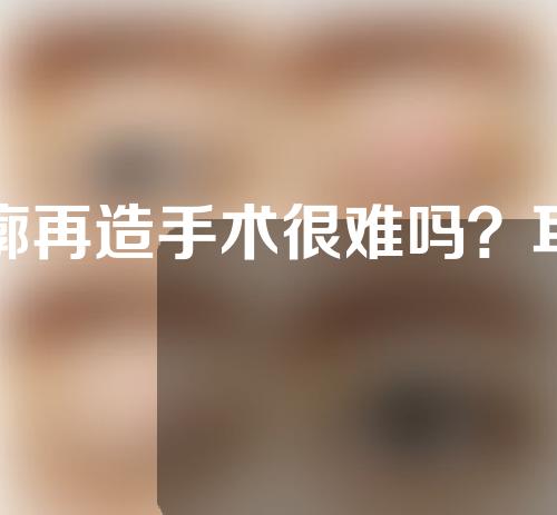 耳廓再造手术很难吗？耳廓再造术流程？