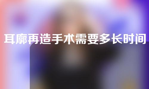 耳廓再造手术需要多长时间？