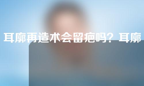 耳廓再造术会留疤吗？耳廓再造术后要注意什么？