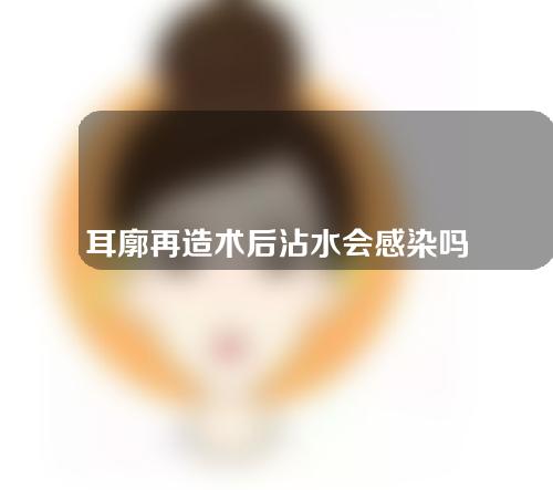 耳廓再造术后沾水会感染吗