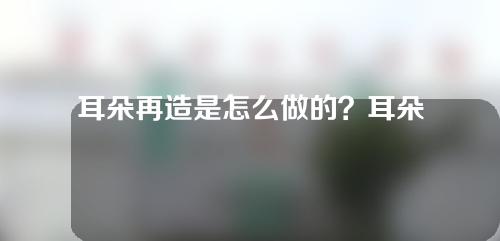 耳朵再造是怎么做的？耳朵再造是长久的吗？