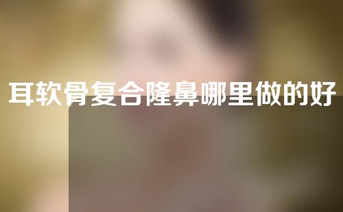 耳软骨复合隆鼻哪里做的好(哪里做耳软骨复合隆鼻好？趣味鲜活鼻形引人。)