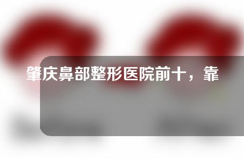 肇庆鼻部整形医院前十，靠谱正规实力医院快来了解！