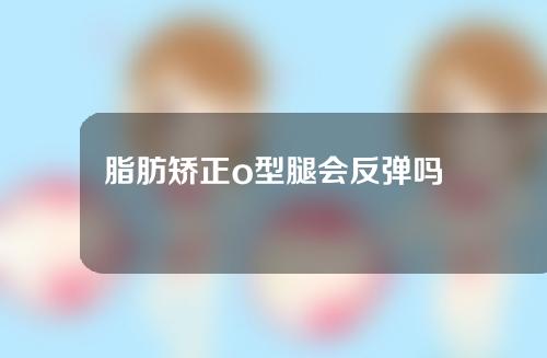 脂肪矫正o型腿会反弹吗