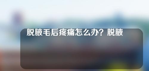 脱腋毛后疼痛怎么办？脱腋毛后需要护理吗？