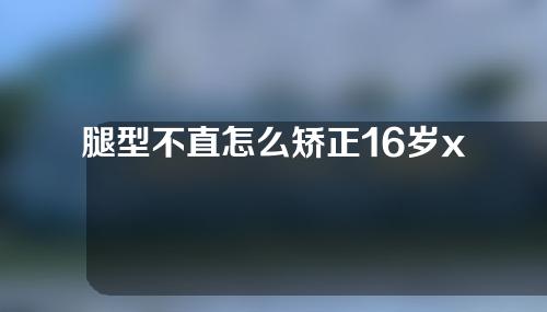 腿型不直怎么矫正16岁x型腿