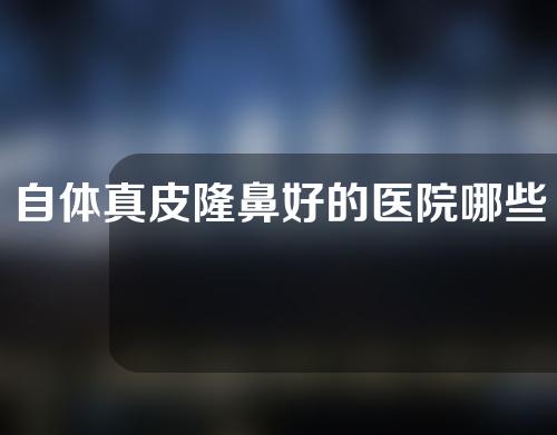自体真皮隆鼻好的医院哪些(自体真皮隆鼻好的医院推荐，让你获得完美鼻形！)