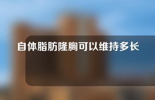 自体脂肪隆胸可以维持多长时间？术后怎么护理？