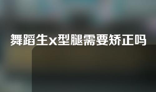 舞蹈生x型腿需要矫正吗