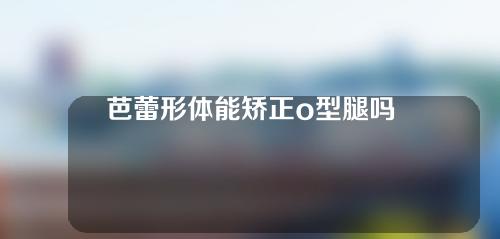 芭蕾形体能矫正o型腿吗