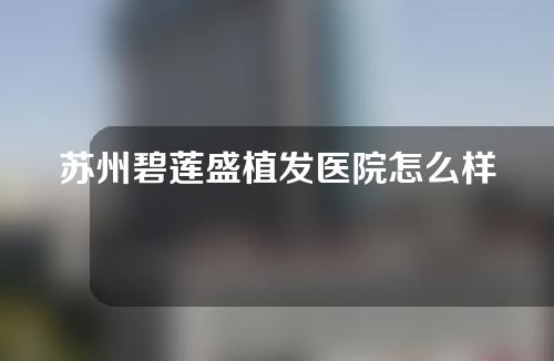 苏州碧莲盛植发医院怎么样？附医院真实案例分享