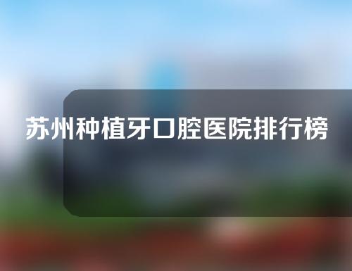 苏州种植牙口腔医院排行榜，正禾、苏州附一院口碑实力兼具