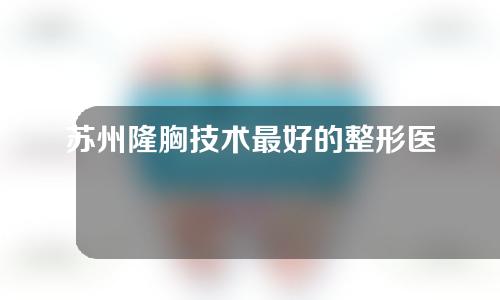 苏州隆胸技术最好的整形医院前5排行~康美、卫康实力出圈