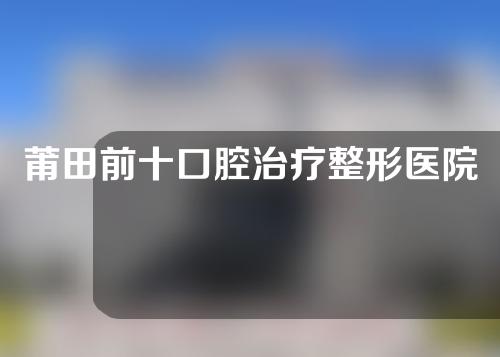 莆田前十口腔治疗整形医院排名，第二医院、美莱华美、福能海峡大比拼