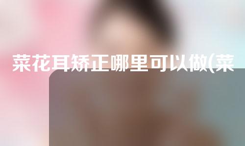 菜花耳矫正哪里可以做(菜花耳矫正：找回美丽的双耳，从现在开始！)